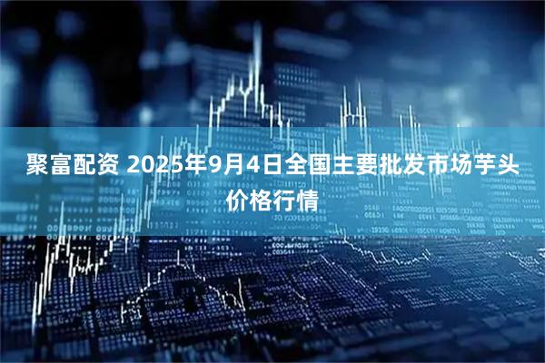 聚富配资 2025年9月4日全国主要批发市场芋头价格行情