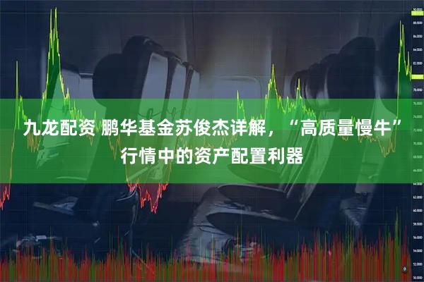 九龙配资 鹏华基金苏俊杰详解，“高质量慢牛”行情中的资产配置利器