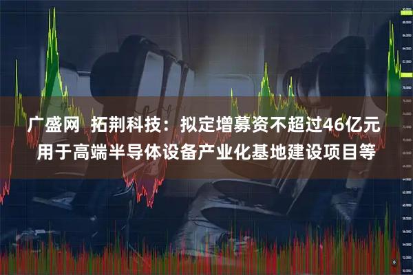 广盛网  拓荆科技：拟定增募资不超过46亿元 用于高端半导体设备产业化基地建设项目等