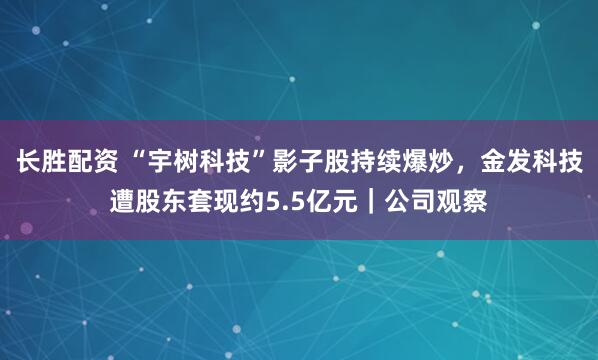 长胜配资 “宇树科技”影子股持续爆炒,金发科技遭股东套现约5.5亿元|公司观察