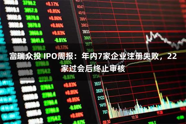 富瑞众投 IPO周报：年内7家企业注册失败，22家过会后终止审核