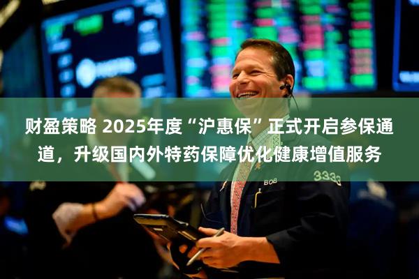 财盈策略 2025年度“沪惠保”正式开启参保通道，升级国内外特药保障优化健康增值服务