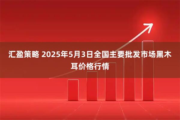 汇盈策略 2025年5月3日全国主要批发市场黑木耳价格行情