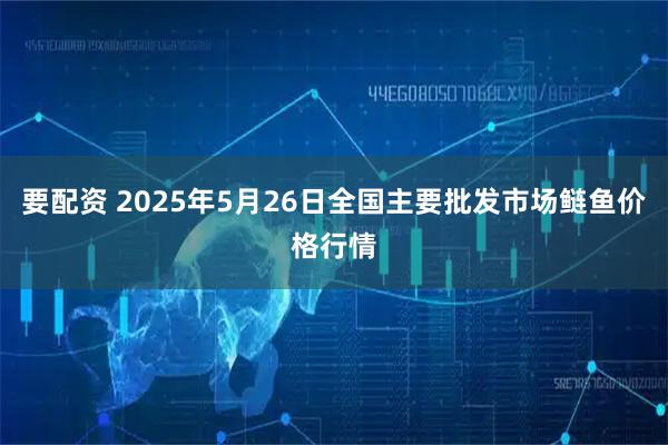 要配资 2025年5月26日全国主要批发市场鲢鱼价格行情