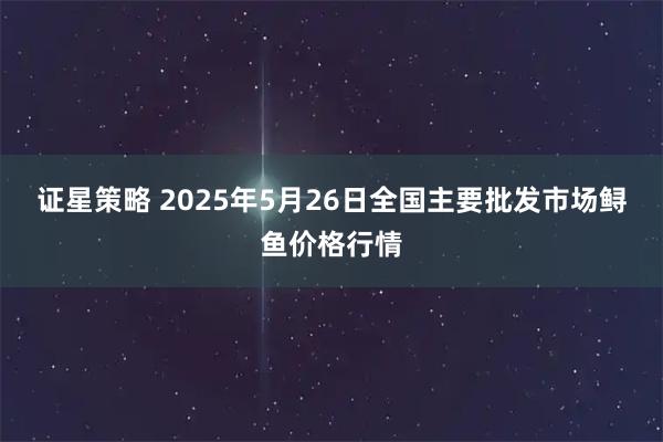 证星策略 2025年5月26日全国主要批发市场鲟鱼价格行情