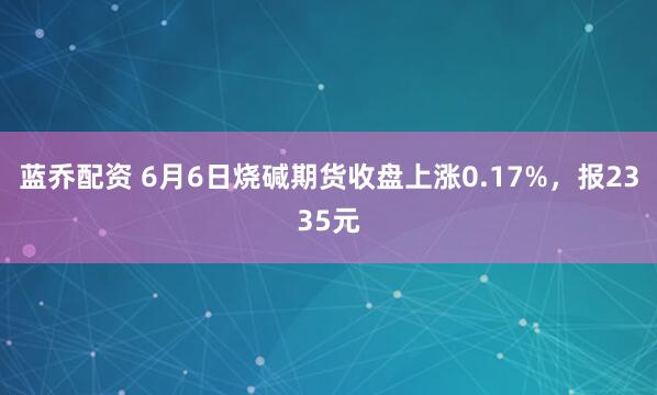 蓝乔配资 6月6日烧碱期货收盘上涨0.17%，报2335元