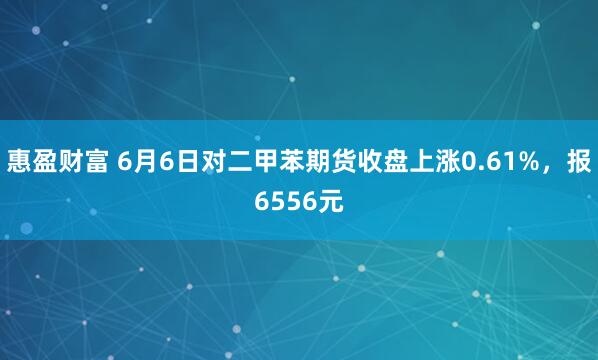 惠盈财富 6月6日对二甲苯期货收盘上涨0.61%，报6556元