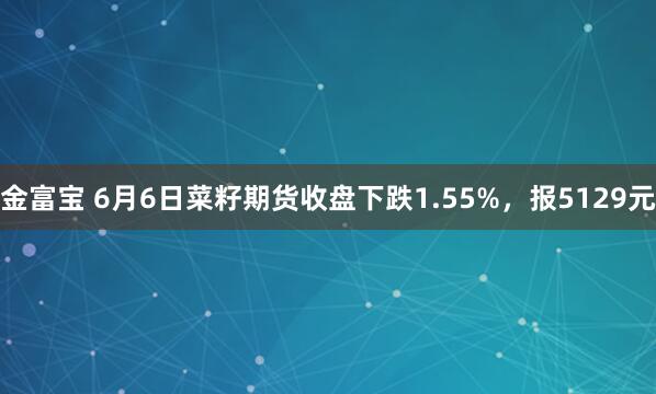 金富宝 6月6日菜籽期货收盘下跌1.55%，报5129元