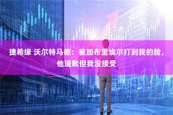 捷希缘 沃尔特马德：被加布里埃尔打到我的脸，他道歉但我没接受