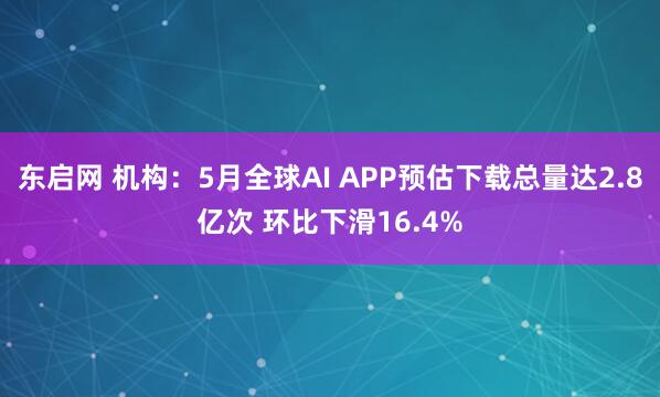 东启网 机构：5月全球AI APP预估下载总量达2.8亿次 环比下滑16.4%