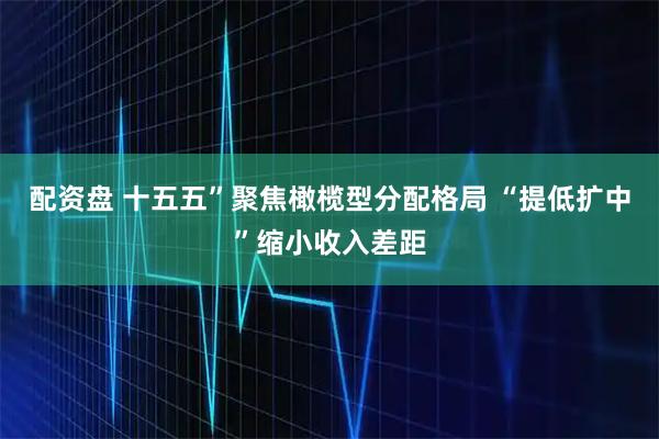 配资盘 十五五”聚焦橄榄型分配格局 “提低扩中”缩小收入差距