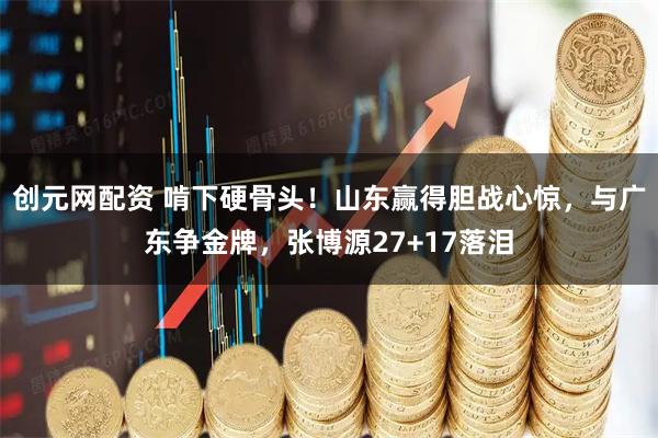 创元网配资 啃下硬骨头！山东赢得胆战心惊，与广东争金牌，张博源27+17落泪
