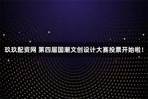 玖玖配资网 第四届国潮文创设计大赛投票开始啦！