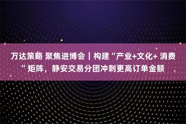 万达策略 聚焦进博会｜构建“产业+文化+ 消费”矩阵，静安交易分团冲刺更高订单金额
