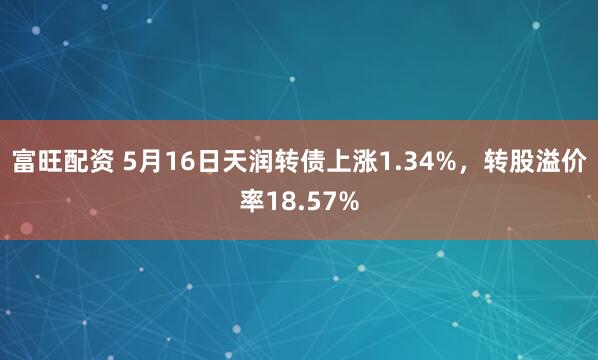 富旺配资 5月16日天润转债上涨1.34%，转股溢价率18.57%