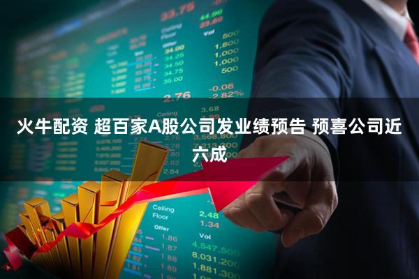 火牛配资 超百家A股公司发业绩预告 预喜公司近六成