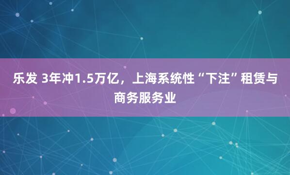 乐发 3年冲1.5万亿，上海系统性“下注”租赁与商务服务业