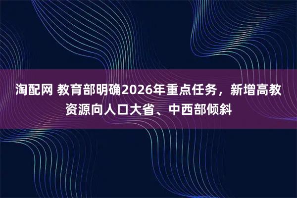 淘配网 教育部明确2026年重点任务，新增高教资源向人口大省、中西部倾斜