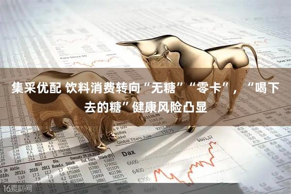 集采优配 饮料消费转向“无糖”“零卡”，“喝下去的糖”健康风险凸显