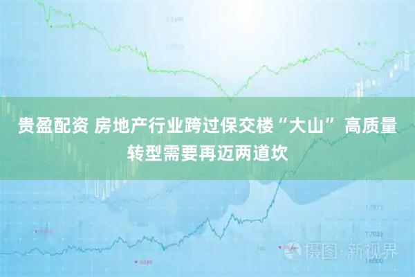 贵盈配资 房地产行业跨过保交楼“大山” 高质量转型需要再迈两道坎