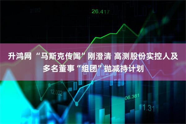 升鸿网 “马斯克传闻”刚澄清 高测股份实控人及多名董事“组团”抛减持计划