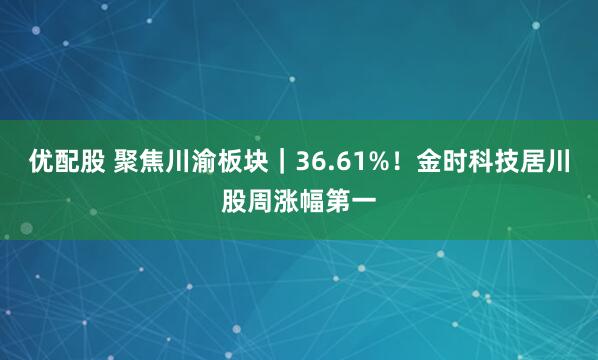 优配股 聚焦川渝板块|36.61%!金时科技居川股周涨幅第一