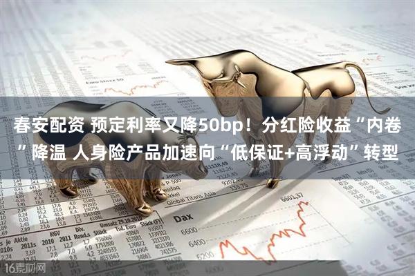 春安配资 预定利率又降50bp！分红险收益“内卷”降温 人身险产品加速向“低保证+高浮动”转型