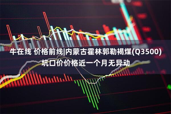 牛在线 价格前线|内蒙古霍林郭勒褐煤(Q3500)坑口价价格近一个月无异动