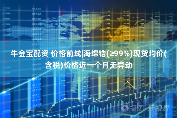 牛金宝配资 价格前线|海绵锆(≥99%)现货均价(含税)价格近一个月无异动