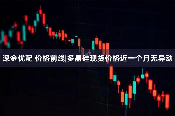 深金优配 价格前线|多晶硅现货价格近一个月无异动