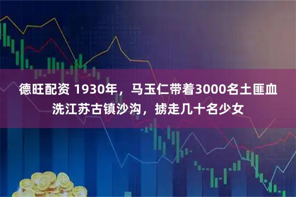 德旺配资 1930年，马玉仁带着3000名土匪血洗江苏古镇沙沟，掳走几十名少女