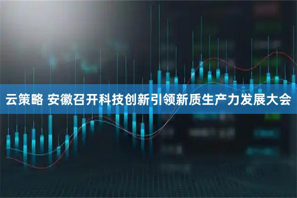 云策略 安徽召开科技创新引领新质生产力发展大会