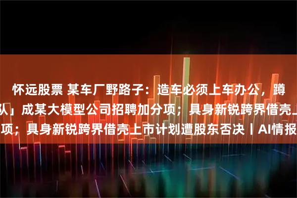 怀远股票 某车厂野路子：造车必须上车办公，蹲办公室算违纪；「玩乐队」成某大模型公司招聘加分项；具身新锐跨界借壳上市计划遭股东否决丨AI情报局