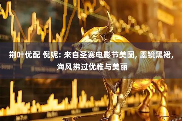 荆叶优配 倪妮: 来自圣赛电影节美图, 墨镜黑裙, 海风拂过优雅与美丽