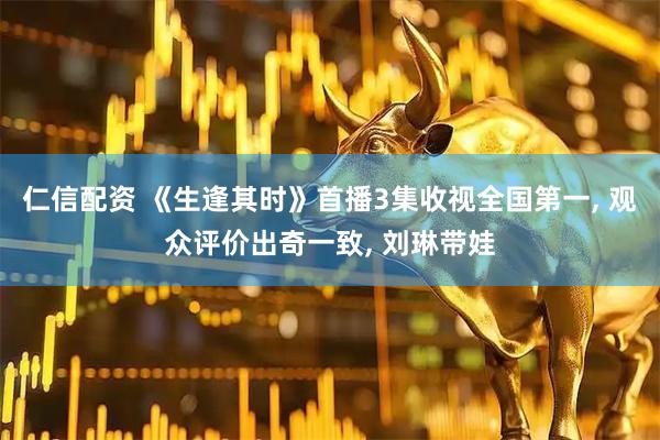 仁信配资 《生逢其时》首播3集收视全国第一, 观众评价出奇一致, 刘琳带娃